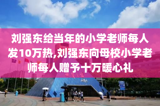 刘强东给当年的小学老师每人发10万热,刘强东向母校小学老师每人赠予十万暖心礼