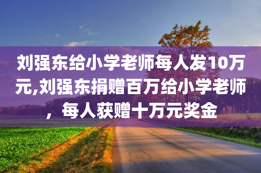 刘强东给小学老师每人发10万元,刘强东捐赠百万给小学老师，每人获赠十万元奖金