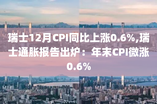 瑞士12月CPI同比上涨0.6%,瑞士通胀报告出炉：年末CPI微涨0.6%