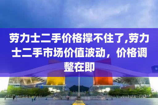 劳力士二手价格撑不住了,劳力士二手市场价值波动，价格调整在即