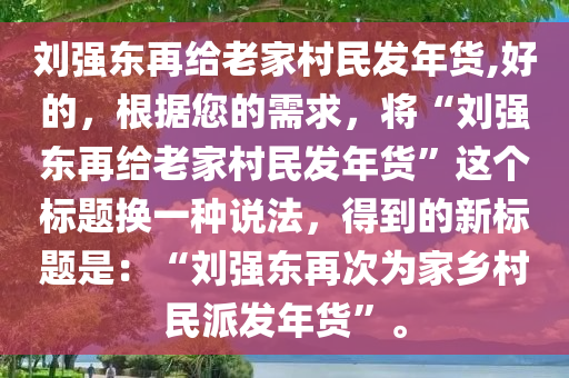 刘强东再给老家村民发年货,好的，根据您的需求，将“刘强东再给老家村民发年货”这个标题换一种说法，得到的新标题是：“刘强东再次为家乡村民派发年货”。