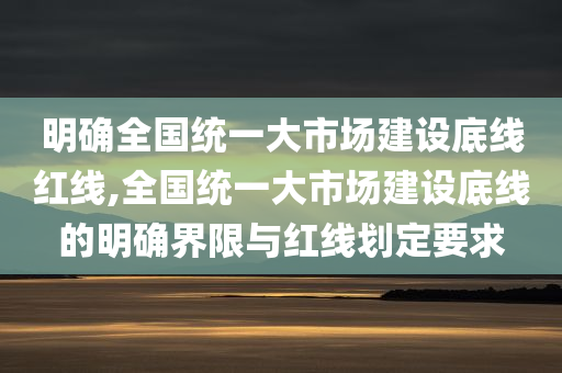 明确全国统一大市场建设底线红线,全国统一大市场建设底线的明确界限与红线划定要求