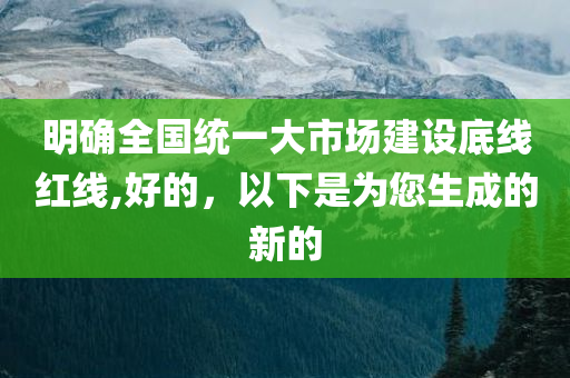 明确全国统一大市场建设底线红线,好的，以下是为您生成的新的