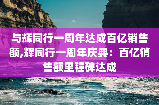 与辉同行一周年达成百亿销售额,辉同行一周年庆典：百亿销售额里程碑达成