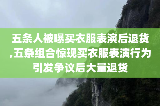 五条人被曝买衣服表演后退货,五条组合惊现买衣服表演行为引发争议后大量退货