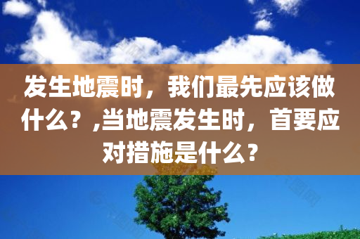 发生地震时，我们最先应该做什么？,当地震发生时，首要应对措施是什么？