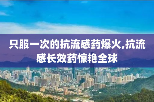 只服一次的抗流感药爆火,抗流感长效药惊艳全球