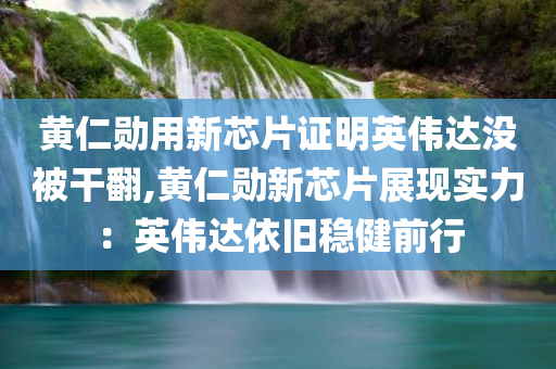 黄仁勋用新芯片证明英伟达没被干翻,黄仁勋新芯片展现实力：英伟达依旧稳健前行