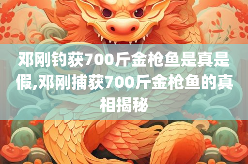 邓刚钓获700斤金枪鱼是真是假,邓刚捕获700斤金枪鱼的真相揭秘