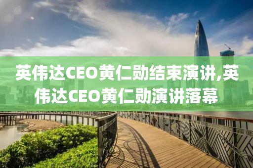 英伟达CEO黄仁勋结束演讲,英伟达CEO黄仁勋演讲落幕