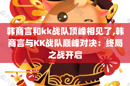 韩商言和kk战队顶峰相见了,韩商言与KK战队巅峰对决：终局之战开启