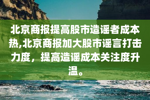 北京商报提高股市造谣者成本热,北京商报加大股市谣言打击力度，提高造谣成本关注度升温。