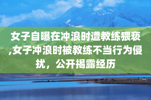 女子自曝在冲浪时遭教练猥亵,女子冲浪时被教练不当行为侵扰，公开揭露经历