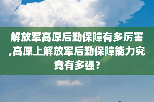 解放军高原后勤保障有多厉害,高原上解放军后勤保障能力究竟有多强？