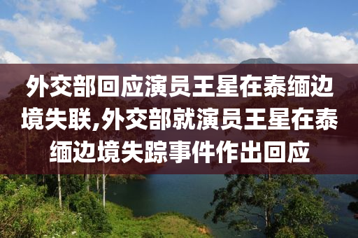 外交部回应演员王星在泰缅边境失联,外交部就演员王星在泰缅边境失踪事件作出回应