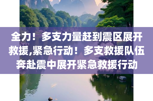 全力！多支力量赶到震区展开救援,紧急行动！多支救援队伍奔赴震中展开紧急救援行动