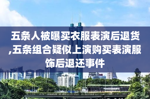 五条人被曝买衣服表演后退货,五条组合疑似上演购买表演服饰后退还事件