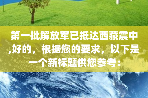 第一批解放军已抵达西藏震中,好的，根据您的要求，以下是一个新标题供您参考：