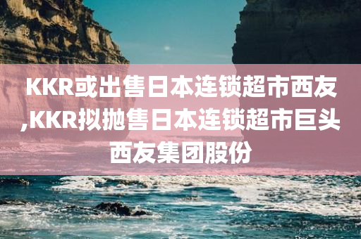 KKR或出售日本连锁超市西友,KKR拟抛售日本连锁超市巨头西友集团股份