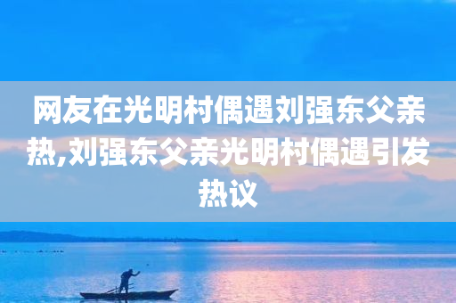 网友在光明村偶遇刘强东父亲热,刘强东父亲光明村偶遇引发热议