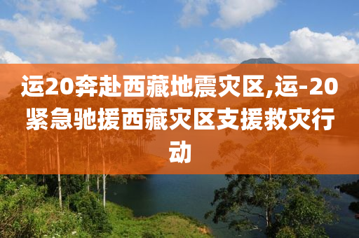 运20奔赴西藏地震灾区,运-20紧急驰援西藏灾区支援救灾行动