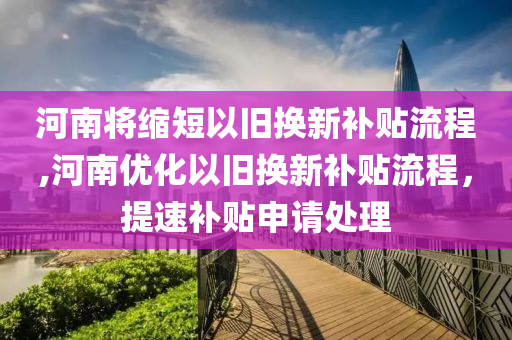 河南将缩短以旧换新补贴流程,河南优化以旧换新补贴流程，提速补贴申请处理