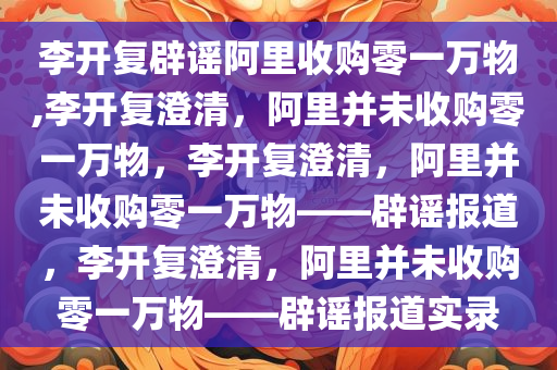 李开复辟谣阿里收购零一万物,李开复澄清，阿里并未收购零一万物，李开复澄清，阿里并未收购零一万物——辟谣报道，李开复澄清，阿里并未收购零一万物——辟谣报道实录