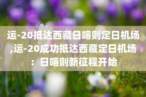 运-20抵达西藏日喀则定日机场,运-20成功抵达西藏定日机场：日喀则新征程开始