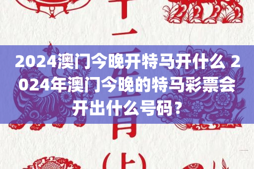 2024澳门今晚开特马开什么 2024年澳门今晚的特马彩票会开出什么号码？