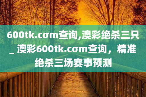 600tk.cσm查询,澳彩绝杀三只_ 澳彩600tk.cσm查询，精准绝杀三场赛事预测