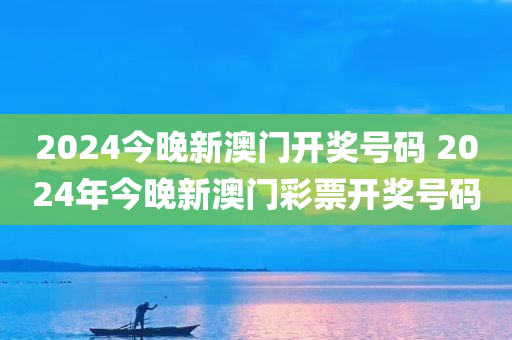 2024今晚新澳门开奖号码 2024年今晚新澳门彩票开奖号码