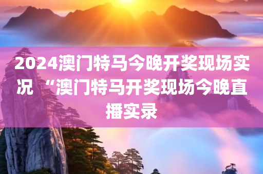 2024澳门特马今晚开奖现场实况 “澳门特马开奖现场今晚直播实录