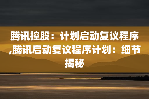 腾讯控股：计划启动复议程序,腾讯启动复议程序计划：细节揭秘