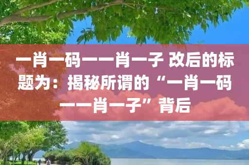 一肖一码一一肖一子 改后的标题为：揭秘所谓的“一肖一码一一肖一子”背后