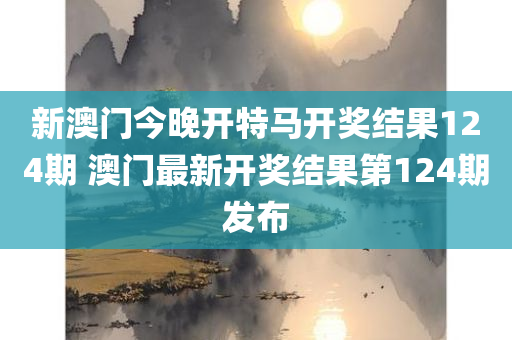 新澳门今晚开特马开奖结果124期 澳门最新开奖结果第124期发布