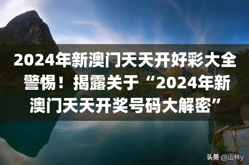 2024年新澳门天天开好彩大全 警惕！揭露关于“2024年新澳门天天开奖号码大解密”