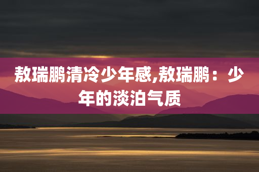 敖瑞鹏清冷少年感,敖瑞鹏：少年的淡泊气质