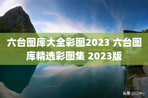 六台图库大全彩图2023 六台图库精选彩图集 2023版