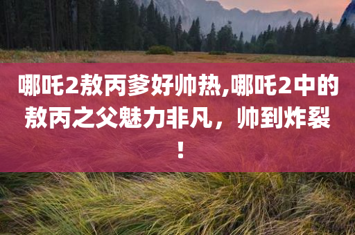 哪吒2敖丙爹好帅热,哪吒2中的敖丙之父魅力非凡，帅到炸裂！