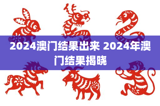 2024澳门结果出来 2024年澳门结果揭晓