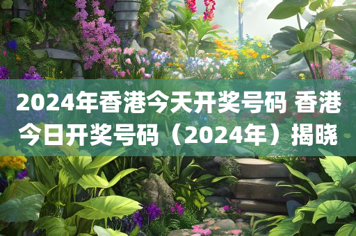 2024年香港今天开奖号码 香港今日开奖号码（2024年）揭晓