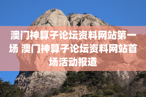 澳门神算子论坛资料网站第一场 澳门神算子论坛资料网站首场活动报道