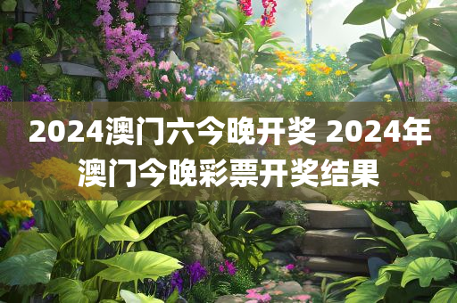 2024澳门六今晚开奖 2024年澳门今晚彩票开奖结果