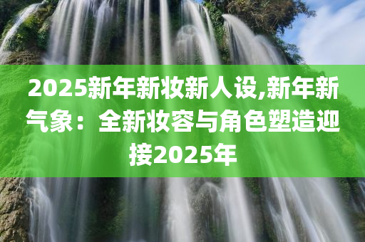 2025新年新妆新人设,新年新气象：全新妆容与角色塑造迎接2025年