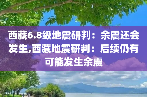 西藏6.8级地震研判：余震还会发生,西藏地震研判：后续仍有可能发生余震