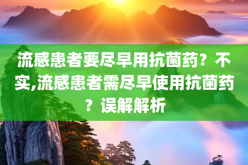 流感患者要尽早用抗菌药？不实,流感患者需尽早使用抗菌药？误解解析