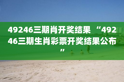 49246三期肖开奖结果 “49246三期生肖彩票开奖结果公布”