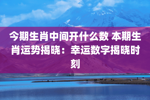 今期生肖中间开什么数 本期生肖运势揭晓：幸运数字揭晓时刻