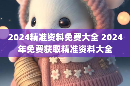 2024精准资料免费大全 2024年免费获取精准资料大全