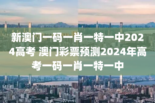 新澳门一码一肖一特一中2024高考 澳门彩票预测2024年高考一码一肖一特一中